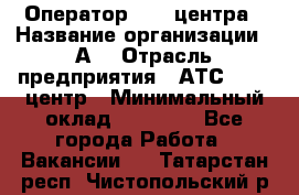 Оператор Call-центра › Название организации ­ А3 › Отрасль предприятия ­ АТС, call-центр › Минимальный оклад ­ 17 000 - Все города Работа » Вакансии   . Татарстан респ.,Чистопольский р-н